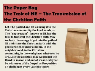 The Paper Bag
The Task of NE – The Transmission of
the Christian Faith
Let it be packed and let us bring it to the
Christian community the Lord sends us.
The “sapin-sapin” known as NE has the
task to transmit the Christian faith. May
we have the energy to get into the path of
NE and share the Christian faith with the
people we encounter at home, in the
neighborhood, in the Christian
community, in the workplace, wherever we
are. Like the apostles, may we preach the
Word in season and out of season. May we
be witnesses of the Gospel as Proposition
57 challenges every Catholic today.
 