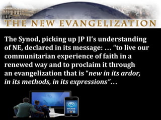 The Synod, picking up JP II’s understanding
of NE, declared in its message: … “to live our
communitarian experience of faith in a
renewed way and to proclaim it through
an evangelization that is “new in its ardor,
in its methods, in its expressions”…
 