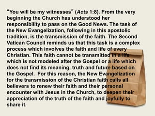 “You will be my witnesses” (Acts 1:8). From the very
beginning the Church has understood her
responsibility to pass on the Good News. The task of
the New Evangelization, following in this apostolic
tradition, is the transmission of the faith. The Second
Vatican Council reminds us that this task is a complex
process which involves the faith and life of every
Christian. This faith cannot be transmitted in a life
which is not modeled after the Gospel or a life which
does not find its meaning, truth and future based on
the Gospel. For this reason, the New Evangelization
for the transmission of the Christian faith calls all
believers to renew their faith and their personal
encounter with Jesus in the Church, to deepen their
appreciation of the truth of the faith and joyfully to
share it.
 