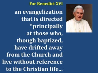 For Benedict XVI
an evangelization
that is directed
“principally
at those who,
though baptized,
have drifted away
from the Church and
live without reference
to the Christian life...
 