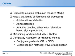 Page  11 
The Institute of Signal Processing and Control Systems Southern Federal University 
Outlook 
Pilot contamination problem in massive MIMO 
Fast & distributed coherent signal processing 
Joint multiuser detection 
Joint sector/cell 
Adaptive coupling scheme for relaxation based signal processing 
MU-pairing for distributed MIMO System 
Complexity Reduction of Proposed Method 
Conjugate gradients: CG or BiCG 
Decomposition methods: waveform relaxation  