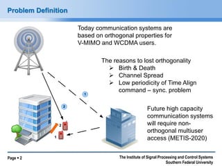 Page  2 The Institute of Signal Processing and Control Systems 
Southern Federal University 
Problem Definition 
1 
2 
1 
2 
The reasons to lost orthogonality 
 Birth & Death 
 Channel Spread 
 Low periodicity of Time Align 
command – sync. problem 
Future high capacity 
communication systems 
will require non-orthogonal 
multiuser 
access (METIS-2020) 
Today communication systems are 
based on orthogonal properties for 
V-MIMO and WCDMA users. 
 
