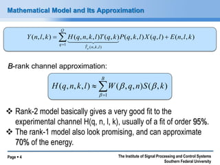 Page  4 The Institute of Signal Processing and Control Systems 
Southern Federal University 
Mathematical Model and Its Approximation 
( , , ) ( , , , ) ( , ) ( , , ) ( , ) ( , , ) 
1 
ˆ ( , , ) 
Y n l k H q n k l T q k P q k l X q l E n l k 
Q 
q 
T n k l q 
  
 
 
B-rank channel approximation: 
 
 
 
B 
H q n k l W q n S k 
1 
( , , , ) ( , , ) ( , ) 
 
  
 Rank-2 model basically gives a very good fit to the 
experimental channel H(q, n, l, k), usually of a fit of order 95%. 
 The rank-1 model also look promising, and can approximate 
70% of the energy. 
 
