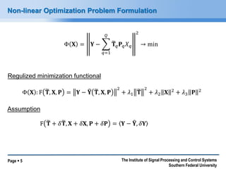 Page  5 
The Institute of Signal Processing and Control Systems Southern Federal University 
Non-linear Optimization Problem Formulation 
Φ퐗=퐘− 퐓 푞퐏푞푋푞 푄 푞=12→min 
Φ퐗:F퐓 ,퐗,퐏=퐘−퐘 퐓 ,퐗,퐏 2+휆1퐓 2+휆2퐗2+휆3퐏2 
F퐓 +훿퐓 ,퐗+훿퐗,퐏+훿퐏=퐘−퐘 ,훿퐘 
Assumption 
Regulized minimization functional  