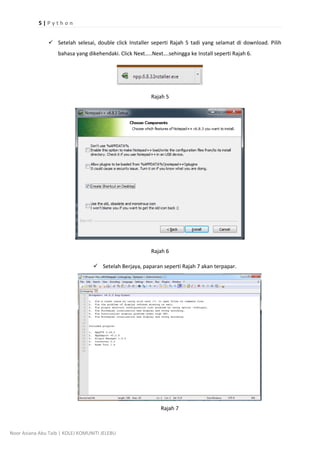 5 | P y t h o n
Noor Aziana Abu Taib | KOLEJ KOMUNITI JELEBU
? Setelah selesai, double click Installer seperti Rajah 5 tadi yang selamat di download. Pilih
bahasa yang dikehendaki. Click Next..Next.sehingga ke Install seperti Rajah 6.
Rajah 5
Rajah 6
? Setelah Berjaya, paparan seperti Rajah 7 akan terpapar.
Rajah 7
 