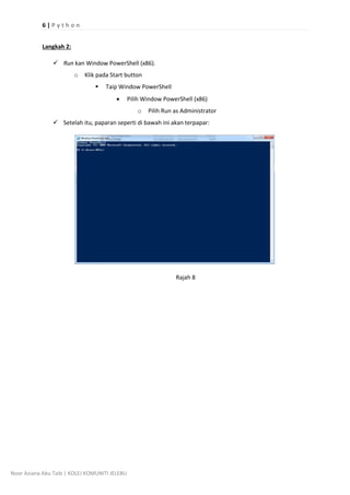 6 | P y t h o n
Noor Aziana Abu Taib | KOLEJ KOMUNITI JELEBU
Langkah 2:
? Run kan Window PowerShell (x86).
o Klik pada Start button
? Taip Window PowerShell
? Pilih Window PowerShell (x86)
o Pilih Run as Administrator
? Setelah itu, paparan seperti di bawah ini akan terpapar:
Rajah 8
 