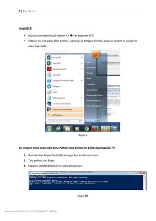 7 | P y t h o n
Noor Aziana Abu Taib | KOLEJ KOMUNITI JELEBU
Langkah 3:
? Muat turun (download) Python 2.7 ? For beginner !! ?
? Setelah itu, klik pada Start button, sekiranya ia berjaya diinstal, paparan seperti di bawah ini
akan diperolehi:
Rajah 9
So, macam mana anda ingin tahu Python yang diinstal ini boleh digunapakai????
1. Run Window PowerShell (x86) sebagai Run as Administrator.
2. Taip python dan Enter.
3. Paparan seperti di bawah ini akan dipaparkan:
Rajah 10
 