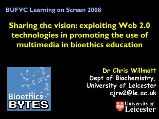 BUFVC Learning on Screen 2008

 Sharing the vision: exploiting Web 2.0
  technologies in promoting the use of
   multimedia in bioethics education


                             Dr Chris Willmott
                         Dept of Biochemistry,
                        University of Leicester
                                cjrw2@le.ac.uk
                                    University of
                                    Leicester
