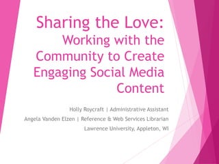 Sharing the Love:
Working with the
Community to Create
Engaging Social Media
Content
Holly Roycraft | Administrative Assistant
Angela Vanden Elzen | Reference & Web Services Librarian
Lawrence University, Appleton, WI
 