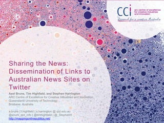 Sharing the News:
Dissemination of Links to
Australian News Sites on
Twitter
Axel Bruns, Tim Highfield, and Stephen Harrington
ARC Centre of Excellence for Creative Industries and Innovation
Queensland University of Technology
Brisbane, Australia

a.bruns | t.highfield | s.harrington @ qut.edu.au
@snurb_dot_info | @timhighfield | @_StephenH
http://mappingonlinepublics.net/
 