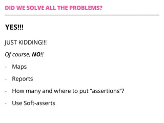 DID WE SOLVE ALL THE PROBLEMS?
JUST KIDDING!!!
Of course, NO!!
-  Maps
-  Reports
-  How many and where to put “assertions”?
-  Use Soft-asserts
YES!!!
 