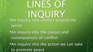 LINES OF
INQUIRY•An inquiry into conflict around the
world
•An inquiry into the causes and
consequences of conflict
•An inquiry into the action we can take
to promote peace
 