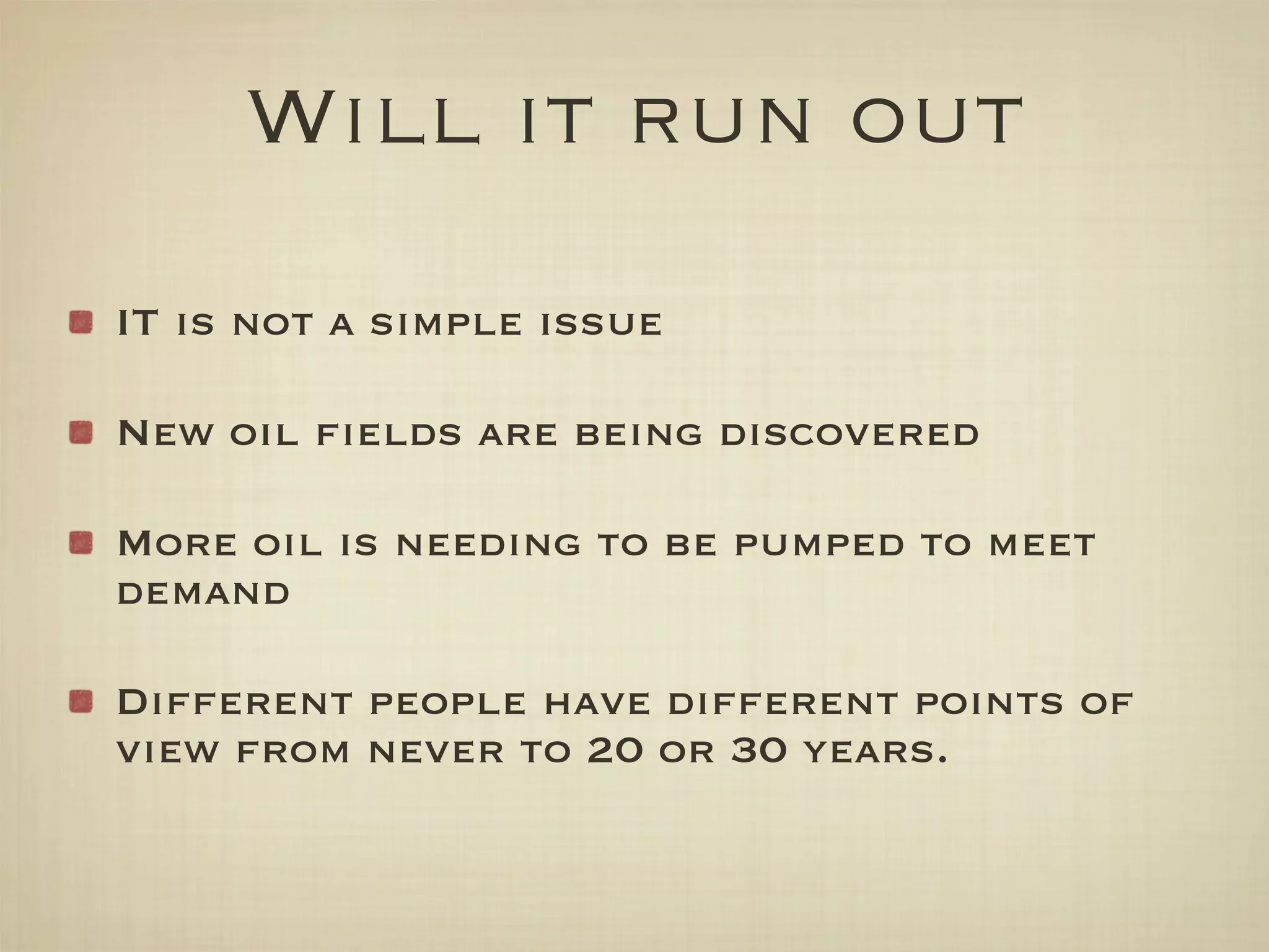 Will it run out
IT is not a simple issue

New oil ﬁelds are being discovered

More oil is needing to be pumped to meet
demand

Different people have different points of
view from never to 20 or 30 years.
 