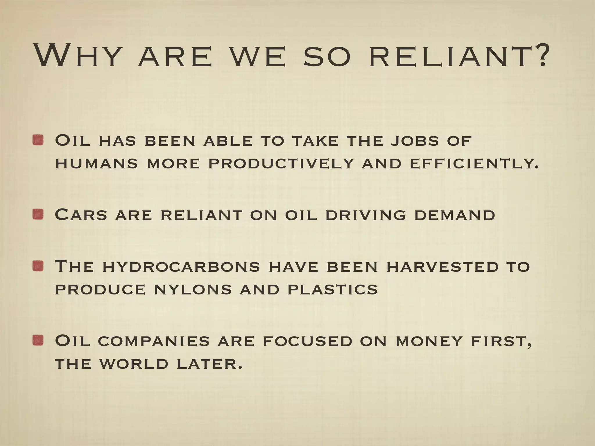 Why are we so reliant?
Oil has been able to take the jobs of
humans more productively and efﬁciently.

Cars are reliant on oil driving demand

The hydrocarbons have been harvested to
produce nylons and plastics

Oil companies are focused on money ﬁrst,
the world later.
 