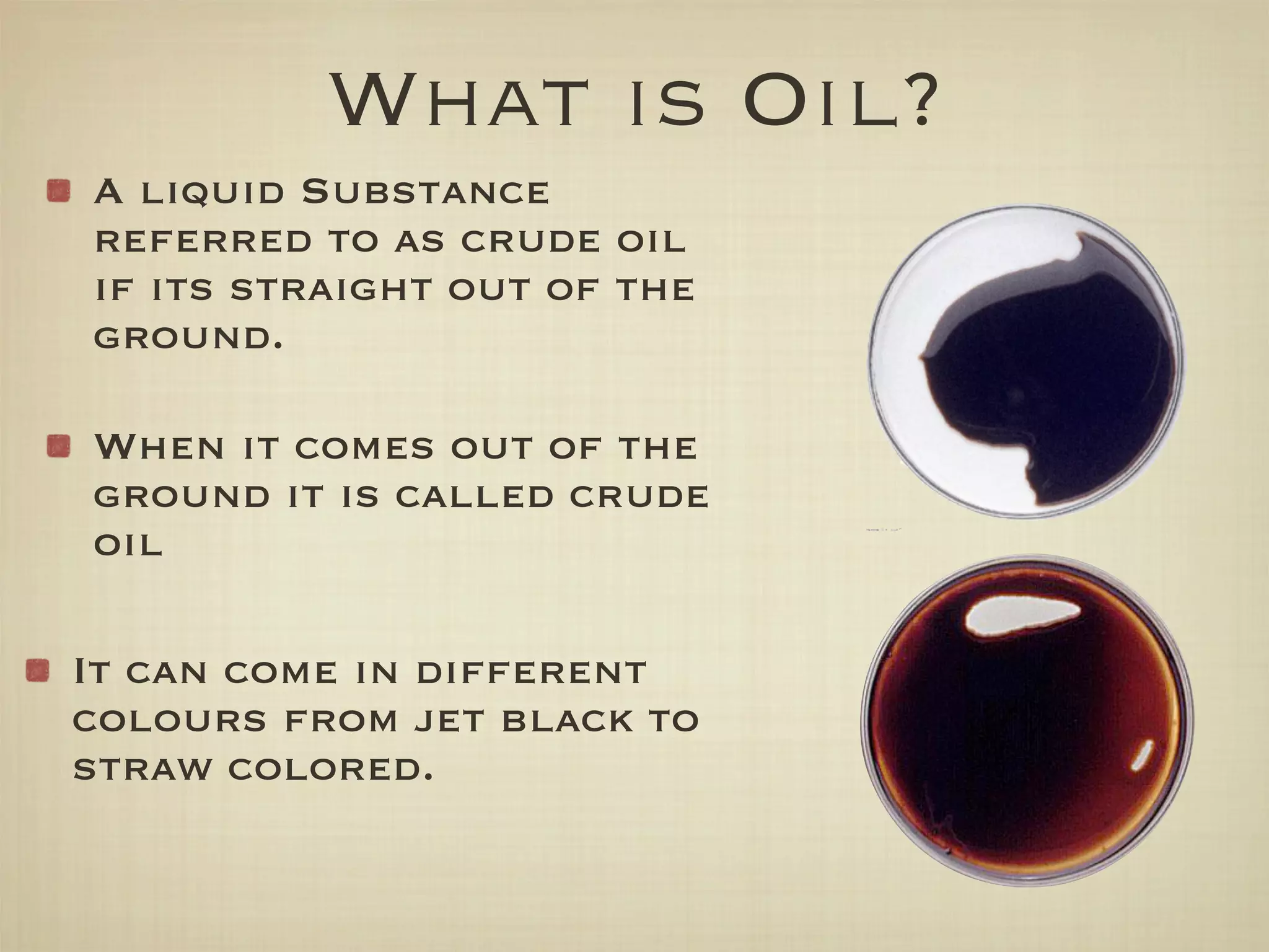 What is Oil?
A liquid Substance
referred to as crude oil
if its straight out of the
ground.

When it comes out of the
ground it is called crude
oil

It can come in different
colours from jet black to
straw colored.
 