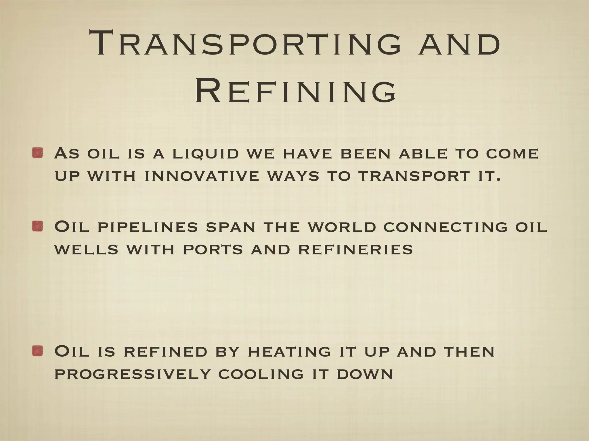 Transporting and
       Reﬁning
As oil is a liquid we have been able to come
up with innovative ways to transport it.

Oil pipelines span the world connecting oil
wells with ports and reﬁneries



Oil is reﬁned by heating it up and then
progressively cooling it down
 