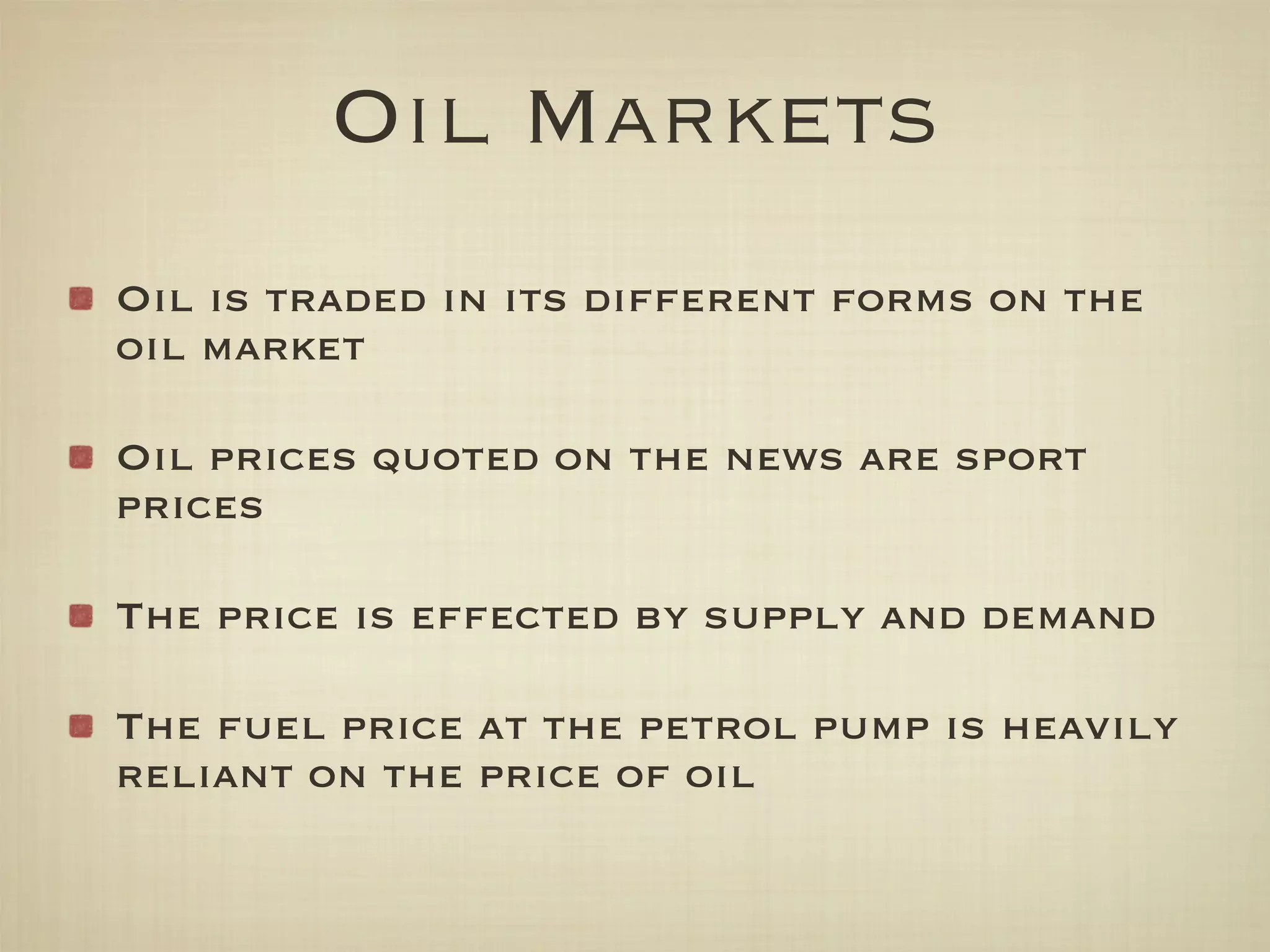 Oil Markets
Oil is traded in its different forms on the
oil market

Oil prices quoted on the news are sport
prices

The price is effected by supply and demand

The fuel price at the petrol pump is heavily
reliant on the price of oil
 