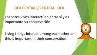 IDEA CENTRAL/ CENTRAL IDEA
Los seres vivos interactúan entre sí y es
importante su conservación.
Living things interact among each other and
this is important in their conservation.
 