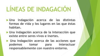 LÍNEAS DE INDAGACIÓN
 Una indagación acerca de las distintas
formas de vida y los lugares en las que éstas
habitan.
 Una indagación acerca de la interacción que
existe entre seres vivos e inertes.
 Una indagación acerca de las acciones que
podemos tomar para interactuar
responsablemente con nuestro entorno.
 
