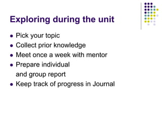 Exploring during the unit
   Pick your topic
   Collect prior knowledge
   Meet once a week with mentor
   Prepare individual
    and group report
   Keep track of progress in Journal
 