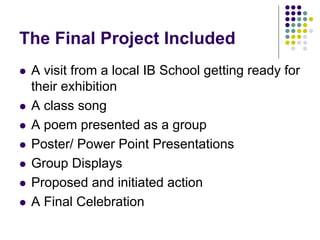 The Final Project Included
   A visit from a local IB School getting ready for
    their exhibition
   A class song
   A poem presented as a group
   Poster/ Power Point Presentations
   Group Displays
   Proposed and initiated action
   A Final Celebration
 