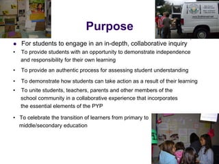 Purpose
   For students to engage in an in-depth, collaborative inquiry
•   To provide students with an opportunity to demonstrate independence
    and responsibility for their own learning
•   To provide an authentic process for assessing student understanding

•   To demonstrate how students can take action as a result of their learning
•   To unite students, teachers, parents and other members of the
    school community in a collaborative experience that incorporates
    the essential elements of the PYP

• To celebrate the transition of learners from primary to
  middle/secondary education
 