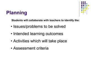 Planning
  Students will collaborate with teachers to identify the:

 • Issues/problems to be solved
 • Intended learning outcomes
 • Activities which will take place
 • Assessment criteria
 