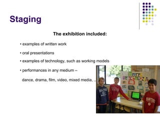 Staging
                     The exhibition included:

  • examples of written work

  • oral presentations

  • examples of technology, such as working models

  • performances in any medium –

   dance, drama, film, video, mixed media, ...
 