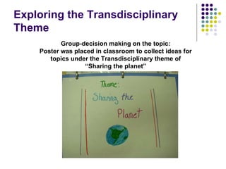 Exploring the Transdisciplinary
Theme
           Group-decision making on the topic:
    Poster was placed in classroom to collect ideas for
       topics under the Transdisciplinary theme of
                  “Sharing the planet”
 