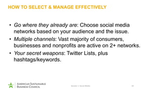 HOW TO SELECT & MANAGE EFFECTIVELY
• Go where they already are: Choose social media
networks based on your audience and the issue.
• Multiple channels: Vast majority of consumers,
businesses and nonprofits are active on 2+ networks.
• Your secret weapons: Twitter Lists, plus
hashtags/keywords.
Session 1: Social Media 16
 