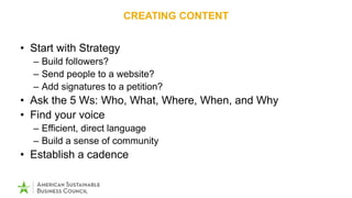 CREATING CONTENT
• Start with Strategy
– Build followers?
– Send people to a website?
– Add signatures to a petition?
• Ask the 5 Ws: Who, What, Where, When, and Why
• Find your voice
– Efficient, direct language
– Build a sense of community
• Establish a cadence
 