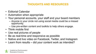 THOUGHTS AND RESOURCES
• Editorial Calendar
• Automation when appropriate
• Your personal accounts, your staff and your board members
– Anyone in your circle not using social media could be a missed
opportunity.
– Use pre-written content and toolkits to help others engage.
• Think mobile first
• Use real pictures of people
• Be as real-time and responsive as possible
• Native and live video on Facebook, Twitter, and Instagram
• Learn from results – did your content work as intended?
 