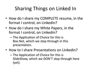 Sharing Things on Linked In How do I share my COMPLETE resume, in the format I control, on Linkedin? How do I share my White Papers, in the format I control, on Linkedin? The Application of Choice for this is Box.Net, which we step through in this presentation. How to I share Presentations on Linkedin? The Application of Choice for this is SlideShow, which we DON’T step through here (yet). 