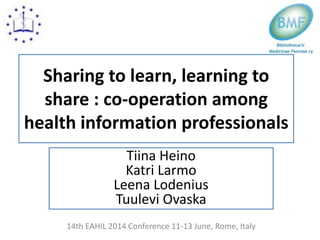 Sharing to learn, learning to
share : co-operation among
health information professionals
Tiina Heino
Katri Larmo
Leena Lodenius
Tuulevi Ovaska
14th EAHIL 2014 Conference 11-13 June, Rome, Italy
 