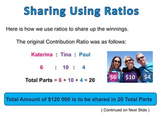 Here is how we use ratios to share up the winnings.

    The original Contribution Ratio was as follows:

          Katerina : Tina : Paul

              6     :   10 :    4

        Total Parts = 6 + 10 + 4 = 20
                                            $6       $10        $4


Total Amount of $120 000 is to be shared in 20 Total Parts
                                        ( Continued on Next Slide )
 