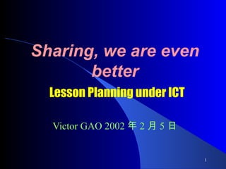 Sharing, we are even better   Lesson Planning under ICT Victor GAO  2002 年 2 月 5 日 