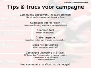 @kleverlaan | Crowdfunding strategie 
Tips & trucs voor campagne 
! 
Community opbouwen / in kaart brengen 
(Social media, nieuwsbrief, betrek je fans) 
! 
Campagne voorbereiden 
(Met crowdfunding adviseur + evt specialisten) 
! 
Concreet doel 
(maak het tastbaar) 
! 
Creëer urgentie 
(deadline, reden van financieringsbehoefte) 
! 
Maak het persoonlijk 
Video van ondernemer zelf 
! 
Campagne uitvoering in 3 fases 
1) “harde kern” van vrienden en goede relaties 
2) kennissen + social media 
3) Traditionele media 
! 
Hou community na afloop op de hoogte! 
 