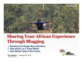 Sharing Your African Experience
Through Blogging
Sam Adeleke | February 26, 2016
Ø Breaking the Single Story Narrative
Ø Adventures of a Travel Writer
Ø New Media Tools of the Future
#BungeeJumping
#JInjaUganda
Travel Branding Expert
 