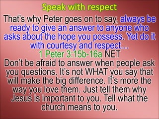 Speak with respect
That’s why Peter goes on to say, always be
  ready to give an answer to anyone who
asks about the hope you possess. Yet do it
        with courtesy and respect…
          1 Peter 3:15b-16a NET
Don’t be afraid to answer when people ask
 you questions. It’s not WHAT you say that
 will make the big difference. It’s more the
   way you love them. Just tell them why
  Jesus is important to you. Tell what the
           church means to you.
 