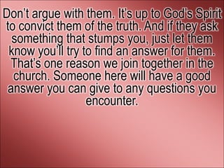 Don’t argue with them. It’s up to God’s Spirit
to convict them of the truth. And if they ask
  something that stumps you, just let them
 know you’ll try to find an answer for them.
 That’s one reason we join together in the
  church. Someone here will have a good
 answer you can give to any questions you
                  encounter.
 