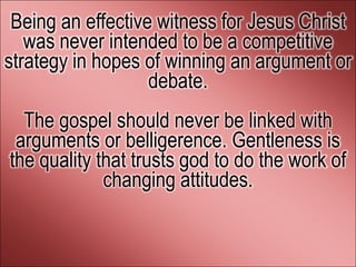 Being an effective witness for Jesus Christ
   was never intended to be a competitive
strategy in hopes of winning an argument or
                   debate.
  The gospel should never be linked with
 arguments or belligerence. Gentleness is
the quality that trusts god to do the work of
             changing attitudes.
 