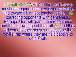 2 Timothy 2:24 NET And the Lord's slave
 must not engage in heated disputes but be
 kind toward all, an apt teacher, patient, 25
   correcting opponents with gentleness.
  Perhaps God will grant them repentance
and then knowledge of the truth 26 and they
  will come to their senses and escape the
 devil's trap where they are held captive to
                  do his will.
 
