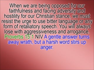 When we are being opposed for our
    faithfulness and facing adversity and
  hostility for our Christian stance, we must
resist the urge to use bitter language or any
 form of retaliatory speech. You will always
  lose with aggressiveness and arrogance.
  Proverbs 15:1 NIV A gentle answer turns
    away wrath, but a harsh word stirs up
                     anger.
 