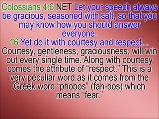 Colossians 4:6 NET Let your speech always
be gracious, seasoned with salt, so that you
     may know how you should answer
                  everyone.
  16 Yet do it with courtesy and respect…
Courtesy, gentleness, graciousness, will win
 out every single time. Along with courtesy
 comes the attribute of ―respect.‖ This is a
  very peculiar word as it comes from the
   Greek word ―phobos‖ (fah-bos) which
                means ―fear.‖
 