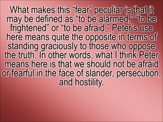 What makes this ―fear‖ peculiar is that it
  may be defined as ―to be alarmed,‖ ―to be
   frightened‖ or ―to be afraid,‖ Peter’s use
  here means quite the opposite in terms of
  standing graciously to those who oppose
 the truth. In other words, what I think Peter
 means here is that we should not be afraid
or fearful in the face of slander, persecution,
                  and hostility.
 