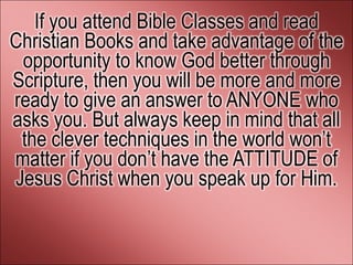If you attend Bible Classes and read
Christian Books and take advantage of the
 opportunity to know God better through
Scripture, then you will be more and more
ready to give an answer to ANYONE who
asks you. But always keep in mind that all
 the clever techniques in the world won’t
matter if you don’t have the ATTITUDE of
Jesus Christ when you speak up for Him.
 