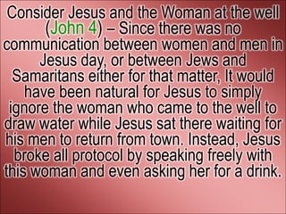 Consider Jesus and the Woman at the well
       (John 4) – Since there was no
communication between women and men in
      Jesus day, or between Jews and
  Samaritans either for that matter, It would
    have been natural for Jesus to simply
 ignore the woman who came to the well to
draw water while Jesus sat there waiting for
his men to return from town. Instead, Jesus
  broke all protocol by speaking freely with
this woman and even asking her for a drink.
 