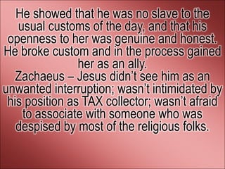 He showed that he was no slave to the
   usual customs of the day, and that his
 openness to her was genuine and honest.
He broke custom and in the process gained
                her as an ally.
   Zachaeus – Jesus didn’t see him as an
unwanted interruption; wasn’t intimidated by
 his position as TAX collector; wasn’t afraid
    to associate with someone who was
   despised by most of the religious folks.
 
