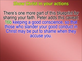 Show Christ in your actions
There’s one more part of this blueprint for
sharing your faith. Peter adds this caveat:
 16b keeping a good conscience, so that
 those who slander your good conduct in
  Christ may be put to shame when they
               accuse you.
 