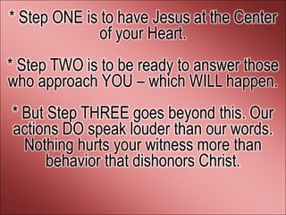 * Step ONE is to have Jesus at the Center
              of your Heart.
* Step TWO is to be ready to answer those
who approach YOU – which WILL happen.
* But Step THREE goes beyond this. Our
actions DO speak louder than our words.
  Nothing hurts your witness more than
      behavior that dishonors Christ.
 